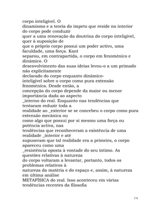 corpo inteligível. O
dinamismo e a teoria do ímpeto que reside no interior
do corpo pode conduzir
quer a uma renovação da doutrina do corpo inteligível,
quer à suposição de
que o próprio corpo possui um poder activo, uma
faculdade, uma força. Kant
separou, em contrapartida, o corpo em fenoménico e
dinâmico. O
desenvolvimento das suas ideias levou-o a um primado
não explicitamente
declarado do corpo enquanto dinâmico-
inteligível sobre o corpo como pura extensão
fenoménica. Desde então, a
concepção do corpo depende da maior ou menor
importância dada ao aspecto
_interno do real. Enquanto nas tendências que
tentaram reduzir toda a
realidade ao _exterior se se concebeu o corpo como pura
extensão mecânica ou
como algo que possui por si mesmo uma força ou
potência activa, nas
tendências que reconheceram a existência de uma
realidade _interior e até
supuseram que tal realidade era a primeira, o corpo
apareceu como uma
_resistência oposta à vontade do seu íntimo. As
questões relativas à natureza
do corpo voltaram a levantar, portanto, todos os
problemas relativos à
natureza da matéria e do espaço e, assim, à natureza
em última análise
METAFÍSICA do real. Isso aconteceu em várias
tendências recentes da filosofia
174
 