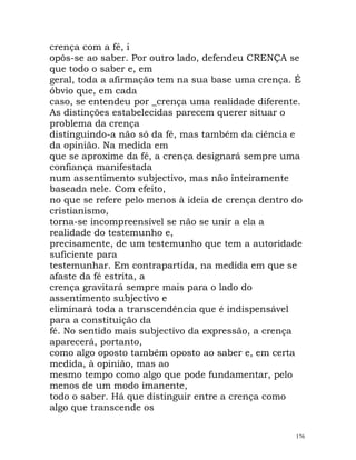crença com a fé, i
opôs-se ao saber. Por outro lado, defendeu CRENÇA se
que todo o saber e, em
geral, toda a afirmação tem na sua base uma crença. É
óbvio que, em cada
caso, se entendeu por _crença uma realidade diferente.
As distinções estabelecidas parecem querer situar o
problema da crença
distinguindo-a não só da fé, mas também da ciência e
da opinião. Na medida em
que se aproxime da fé, a crença designará sempre uma
confiança manifestada
num assentimento subjectivo, mas não inteiramente
baseada nele. Com efeito,
no que se refere pelo menos à ideia de crença dentro do
cristianismo,
torna-se incompreensível se não se unir a ela a
realidade do testemunho e,
precisamente, de um testemunho que tem a autoridade
suficiente para
testemunhar. Em contrapartida, na medida em que se
afaste da fé estrita, a
crença gravitará sempre mais para o lado do
assentimento subjectivo e
eliminará toda a transcendência que é indispensável
para a constituição da
fé. No sentido mais subjectivo da expressão, a crença
aparecerá, portanto,
como algo oposto também oposto ao saber e, em certa
medida, à opinião, mas ao
mesmo tempo como algo que pode fundamentar, pelo
menos de um modo imanente,
todo o saber. Há que distinguir entre a crença como
algo que transcende os
176
 