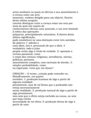 actos mediante os quais se efectua o seu assentimento e
a crença como um acto
imanente, embora dirigido para um objecto. Dentro
desta última acepção,
convém distinguir entre a crença como um acto por
meio do qual um sujeito de
conhecimento efectua uma asserção, e um acto limitado
à esfera das operações
psíquicas, principalmente voluntária. E dentro desta
última significação,
pode estabelecer-se uma distinção entre três sentidos
da palavra 1: adesão a
uma ideia, isto é, persuasão de que a ideia é
verdadeira. todo o juízo
propõe então algo a título de verdade. 2: oposição a
certeza passional, como
o corpo das crenças religiosas, metafísicas, morais,
políticas; portanto,
assentimento completo, com exclusão de dúvida. 3:
simples probabilidade, como
na expressão "creio que vai chover".
CRIAÇÃO -- O termo _criação pode entender-se,
filosoficamente, em quatro
sentidos: 1: produção humana de algo a partir de
alguma realidade
preexistente, mas de tal forma que o produzido não
esteja necessariamente
nessa realidade; 2: produção natural de algo a partir de
algo preexistente,
mas sem que o efeito esteja excluído na causa, ou sem
que haja estrita
necessidade de tal efeito; 3: produção divina de algo a
partir de uma
177
 