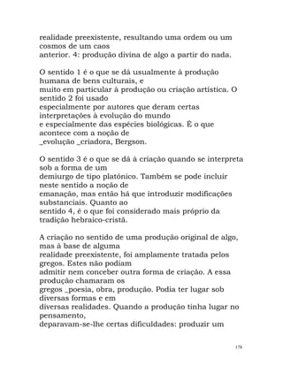 realidade preexistente, resultando uma ordem ou um
cosmos de um caos
anterior. 4: produção divina de algo a partir do nada.
O sentido 1 é o que se dá usualmente à produção
humana de bens culturais, e
muito em particular à produção ou criação artística. O
sentido 2 foi usado
especialmente por autores que deram certas
interpretações à evolução do mundo
e especialmente das espécies biológicas. É o que
acontece com a noção de
_evolução _criadora, Bergson.
O sentido 3 é o que se dá à criação quando se interpreta
sob a forma de um
demiurgo de tipo platónico. Também se pode incluir
neste sentido a noção de
emanação, mas então há que introduzir modificações
substanciais. Quanto ao
sentido 4, é o que foi considerado mais próprio da
tradição hebraico-cristã.
A criação no sentido de uma produção original de algo,
mas à base de alguma
realidade preexistente, foi amplamente tratada pelos
gregos. Estes não podiam
admitir nem conceber outra forma de criação. A essa
produção chamaram os
gregos _poesia, obra, produção. Podia ter lugar sob
diversas formas e em
diversas realidades. Quando a produção tinha lugar no
pensamento,
deparavam-se-lhe certas dificuldades: produzir um
178
 