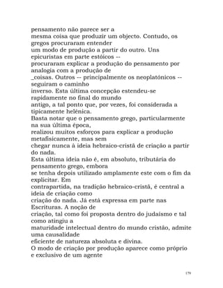 pensamento não parece ser a
mesma coisa que produzir um objecto. Contudo, os
gregos procuraram entender
um modo de produção a partir do outro. Uns
epicuristas em parte estóicos --
procuraram explicar a produção do pensamento por
analogia com a produção de
_coisas. Outros -- principalmente os neoplatónicos --
seguiram o caminho
inverso. Esta última concepção estendeu-se
rapidamente no final do mundo
antigo, a tal ponto que, por vezes, foi considerada a
tipicamente helénica.
Basta notar que o pensamento grego, particularmente
na sua última época,
realizou muitos esforços para explicar a produção
metafisicamente, mas sem
chegar nunca à ideia hebraico-cristã de criação a partir
do nada.
Esta última ideia não é, em absoluto, tributária do
pensamento grego, embora
se tenha depois utilizado amplamente este com o fim da
explicitar. Em
contrapartida, na tradição hebraico-cristã, é central a
ideia de criação como
criação do nada. Já está expressa em parte nas
Escrituras. A noção de
criação, tal como foi proposta dentro do judaísmo e tal
como atingiu a
maturidade intelectual dentro do mundo cristão, admite
uma causalidade
eficiente de natureza absoluta e divina.
O modo de criação por produção aparece como próprio
e exclusivo de um agente
179
 
