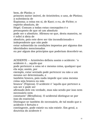 bem, de Platão; o
primeiro motor imóvel, de Aristóteles; o uno, de Plotino;
a substância de
Espinosa; a coisa em si, de Kant; o eu, de Fichte; o
espírito absoluto, de
Hegel. Comum a todas estas concepções é o
pressuposto de que só um absoluto
pode ser o absoluto. Afirmou-se que, desta maneira, se
é infiel à ideia de
absoluto, pois este deve ser tão incondicionado e
independente que não pode
estar submetido às condições impostas por alguma das
identidades mencionadas
ou por algum dos princípios que poderiam descobrir-se.
ACIDENTE -- Aristóteles definiu assim o acidente: "o
acidente é... aquilo que
pode pertencer a uma só e mesma coisa, qualquer que
ela seja; assim, por
exemplo, estar sentado pode pertencer ou não a um
mesmo ser determinado, e
também branco, pois nada impede que uma mesma
coisa seja branca ou não
branca" (Tópicos). O acidente é "aquilo que pertence a
um ser e pode ser
afirmado dele em verdade, mas não sendo por isso nem
necessário nem
constante" (Metafísica). O acidental distingue-se por
isso do essencial.
Distingue-se também do necessário, de tal modo que o
acidente é fortuito e
contingente, pode existir ou não existir. Em geral, a
doutrina do acidente é
18
 