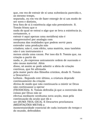 que, em vez de extrair de si uma substância parecida e,
ao mesmo tempo,
separada, ou em vez de fazer emergir de si um modo de
ser novo e distinto,
leva fora de si à existência algo não preexistente. S.
Tomás frisou que o
nada do qual se extrai o algo que se leva a existência (e,
certamente, o
extrair é aqui apenas uma metáfora) não é
compreensível por analogia com
nenhuma das realidades que podem servir para
entender uma produção não
criadora; não é, com efeito, uma matéria, mas também
não é um instrumento e
menos ainda uma causa. Por isso diz S. Tomás que, na
criação a partir do
nada, o _do expressa unicamente ordem de sucessão e
não causa material. Além
disso, só assim se pode admitir a ideia de criação
contínua, que foi afirmada
pela maior parte dos filósofos cristãos, desde S. Tomás
a Descartes e
Leibniz.. Segundo este último, a criatura depende
continuamente da criação
divina de modo que não continuaria a existir se Deus
não continuasse a operar
(TEODICEIA). S. Tomás defendia já que a conversão das
coisas por Deus não se
efectua mediante nenhuma nova acção, mas pela
continuação da acção que dá o
ser (SUMA TEOL GICA). E Descartes proclamava
(MEDITAÇÕES METAS) a
momentaneidade essencial de cada instante do tempo e
do mundo, defendidos
180
 
