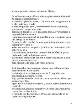 sempre pela incessante operação divina.
Se voltarmos ao problema da compreensão intelectual
da criação paralelamente
à clássica oposição entre o "do nada não surge nada" e
o "do nada surge todo
o ente enquanto ente", encontramos várias opiniões,
que vamos compendiar nas
seguintes posições: 1: a daqueles que, ao verificarem a
impossibilidade de um
tratamento conceptual da questão a:, a relegaram para
um artigo de fé (cisão
do saber e da criação); b: a negaram formalmente como
incompatível com o
saber racional ou empírico (eliminação da criação pelo
saber); ou c: a
consideraram como uma questão METAFÍSICA que a
razão não pode solucionar, mas
que nunca deixará de aguçar o espírito humano e que
talvez possa resolver-se
pelo primado de acção da razão prática.
2: A daqueles que tentaram atacar o problema de um
modo radical. Esta última
posição juntou-se frequentemente à daqueles que
conceberam a questão como
algo que transcende da razão pura e pode ser viável por
outras vias. Em
rigor, toda a filosofia ocidental, muito particularmente a
partir do
cristianismo, poderia conceber-se como uma tentativa
para saltar o obstáculo
levantado por Parménides. Ora, esse obstáculo só se
pode saltar quando se
181
 