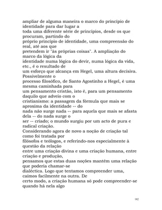 ampliar de alguma maneira o marco do princípio de
identidade para dar lugar a
toda uma diferente série de princípios, desde os que
procuram, partindo do
próprio princípio de identidade, uma compreensão do
real, até aos que
pretendem ir "às próprias coisas". A ampliação do
marco da lógica da
identidade numa lógica do devir, numa lógica da vida,
etc., é o resultado de
um esforço que alcança em Hegel, uma altura decisiva.
Possivelmente o
processo filosófico, de Santo Agostinho a Hegel, é uma
mesma caminhada para
um pensamento cristão, isto é, para um pensamento
daquilo que adveio com o
cristianismo: a passagem da fórmula que mais se
aproxima da identidade -- do
nada não surge nada -- para aquela que mais se afasta
dela -- do nada surge o
ser -- criado; o mundo surgiu por um acto de pura e
radical criação.
Considerando agora de novo a noção de criação tal
como foi tratada por
filósofos e teólogos, e referindo-nos especialmente à
questão da relação
entre uma criação divina e uma criação humana, entre
criação e produção,
pensamos que estas duas noções mantém uma relação
que poderia chamar-se
dialéctica. Logo que tentamos compreender uma,
caímos facilmente na outra. De
certo modo, a criação humana só pode compreender-se
quando há nela algo
182
 