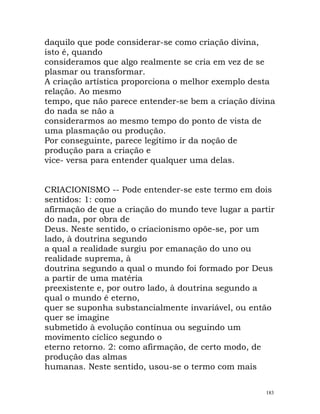 daquilo que pode considerar-se como criação divina,
isto é, quando
consideramos que algo realmente se cria em vez de se
plasmar ou transformar.
A criação artística proporciona o melhor exemplo desta
relação. Ao mesmo
tempo, que não parece entender-se bem a criação divina
do nada se não a
considerarmos ao mesmo tempo do ponto de vista de
uma plasmação ou produção.
Por conseguinte, parece legítimo ir da noção de
produção para a criação e
vice- versa para entender qualquer uma delas.
CRIACIONISMO -- Pode entender-se este termo em dois
sentidos: 1: como
afirmação de que a criação do mundo teve lugar a partir
do nada, por obra de
Deus. Neste sentido, o criacionismo opõe-se, por um
lado, à doutrina segundo
a qual a realidade surgiu por emanação do uno ou
realidade suprema, à
doutrina segundo a qual o mundo foi formado por Deus
a partir de uma matéria
preexistente e, por outro lado, à doutrina segundo a
qual o mundo é eterno,
quer se suponha substancialmente invariável, ou então
quer se imagine
submetido à evolução contínua ou seguindo um
movimento cíclico segundo o
eterno retorno. 2: como afirmação, de certo modo, de
produção das almas
humanas. Neste sentido, usou-se o termo com mais
183
 