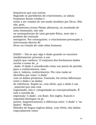 frequência que nos outros.
Segundo os partidários do criacionismo, as almas
humanas foram criadas e
estão a ser criadas de um modo imediato por Deus. Não
são, pois,
preexistentes (como Platão afirmava), ou resultado de
uma emanação; não são
as consequências de uma geração física, nem são o
produto da evolução
emergente. Por conseguinte, o criacionismo pressupõe a
intervenção directa de
Deus na criação de cada alma humana.
DADO -- Diz-se que algo é dado quando se encontra
imediatamente presente a um
sujeito que conhece. O conjunto dos fenómenos dados
recebe o nome de _o
_dado. O dado é considerado como um ponto de partida
para o conhecimento, mas
não é, todavia, conhecimento. Por esta razão se
identifica por vezes "o dado"
com os dados primeiros. Contudo, há certas diferenças
entre o dado e os dados
de referência. Supõe-se, com efeito, que o dado é um
_material que não está
organizado, isto é, categorizado ou conceptualizado. É
este o sentido da
expressão "o dado", em Kant. Em inglês, francês e
espanhol distingue-se já,
porém, linguisticamente a diferença entre "o dado" e "os
dados". Muitos
filósofos de língua inglesa falam, com efeito, dos dados
especialmente como
184
 