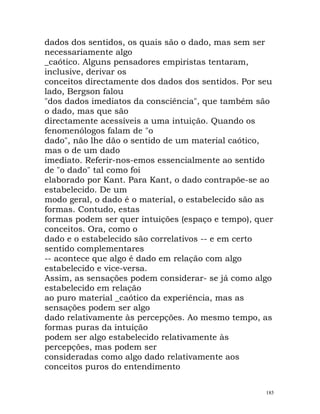 dados dos sentidos, os quais são o dado, mas sem ser
necessariamente algo
_caótico. Alguns pensadores empiristas tentaram,
inclusive, derivar os
conceitos directamente dos dados dos sentidos. Por seu
lado, Bergson falou
"dos dados imediatos da consciência", que também são
o dado, mas que são
directamente acessíveis a uma intuição. Quando os
fenomenólogos falam de "o
dado", não lhe dão o sentido de um material caótico,
mas o de um dado
imediato. Referir-nos-emos essencialmente ao sentido
de "o dado" tal como foi
elaborado por Kant. Para Kant, o dado contrapõe-se ao
estabelecido. De um
modo geral, o dado é o material, o estabelecido são as
formas. Contudo, estas
formas podem ser quer intuições (espaço e tempo), quer
conceitos. Ora, como o
dado e o estabelecido são correlativos -- e em certo
sentido complementares
-- acontece que algo é dado em relação com algo
estabelecido e vice-versa.
Assim, as sensações podem considerar- se já como algo
estabelecido em relação
ao puro material _caótico da experiência, mas as
sensações podem ser algo
dado relativamente às percepções. Ao mesmo tempo, as
formas puras da intuição
podem ser algo estabelecido relativamente às
percepções, mas podem ser
consideradas como algo dado relativamente aos
conceitos puros do entendimento
185
 