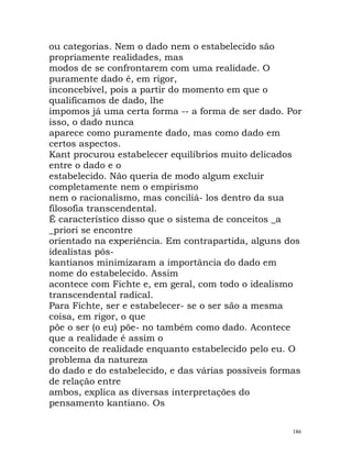 ou categorias. Nem o dado nem o estabelecido são
propriamente realidades, mas
modos de se confrontarem com uma realidade. O
puramente dado é, em rigor,
inconcebível, pois a partir do momento em que o
qualificamos de dado, lhe
impomos já uma certa forma -- a forma de ser dado. Por
isso, o dado nunca
aparece como puramente dado, mas como dado em
certos aspectos.
Kant procurou estabelecer equilíbrios muito delicados
entre o dado e o
estabelecido. Não queria de modo algum excluir
completamente nem o empirismo
nem o racionalismo, mas conciliá- los dentro da sua
filosofia transcendental.
É característico disso que o sistema de conceitos _a
_priori se encontre
orientado na experiência. Em contrapartida, alguns dos
idealistas pós-
kantianos minimizaram a importância do dado em
nome do estabelecido. Assim
acontece com Fichte e, em geral, com todo o idealismo
transcendental radical.
Para Fichte, ser e estabelecer- se o ser são a mesma
coisa, em rigor, o que
põe o ser (o eu) põe- no também como dado. Acontece
que a realidade é assim o
conceito de realidade enquanto estabelecido pelo eu. O
problema da natureza
do dado e do estabelecido, e das várias possíveis formas
de relação entre
ambos, explica as diversas interpretações do
pensamento kantiano. Os
186
 