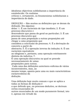 idealistas objectivos sublinharam a importância do
estabelecido. Os realistas
críticos e, certamente, os fenomenistas sublinharam a
importância do dado.
DEDUÇÃO -- São muitas as definições que se deram da
dedução. Eis algumas
delas: 1. É um raciocínio de tipo imediato; 2. É um
processo discursivo e
descendente que passa do geral ao particular; 3. É um
processo discursivo que
passa de uma proposição a outras proposições até
chegar a uma proposição que
considera a conclusão do processo; 4. É a derivação do
concreto a partir do
abstracto; 5. É a operação inversa da indução; 6. É um
raciocínio equivalente
ao silogismo e, portanto, uma operação estritamente
distinta da indutiva; 7.
É uma operação discursiva na qual se procede
necessariamente de umas
proposições para outras.
Cada uma das definições anteriores enferma de vários
inconvenientes, mas, ao
mesmo tempo, aponta para uma ou mais características
esclarecedoras da
dedução.
Uma definição hoje muito comum e que se aplica a
todas as formas de dedução é
a que defende que, no processo dedutivo, se derivam
certos enunciados de
outros enunciados de um modo puramente formal, isto
é, apenas em virtude da
187
 