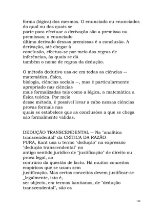 forma (lógica) dos mesmos. O enunciado ou enunciados
do qual ou dos quais se
parte para efectuar a derivação são a premissa ou
premissas; o enunciado
último derivado dessas premissas é a conclusão. A
derivação, até chegar à
conclusão, efectua-se por meio das regras de
inferências, às quais se dá
também o nome de regras da dedução.
O método dedutivo usa-se em todas as ciências --
matemática, física,
biologia, ciências sociais --, mas é particularmente
apropriado nas ciências
mais formalizadas tais como a lógica, a matemática a
física teórica. Por meio
desse método, é possível levar a cabo nessas ciências
provas formais nas
quais se estabelece que as conclusões a que se chega
são formalmente válidas.
DEDUÇÃO TRANSCENDENTAL -- Na "analítica
transcendental" da CRÍTICA DA RAZÃO
PURA, Kant usa u termo "dedução" na expressão
"dedução transcendental" no
antigo sentido jurídico de "justificação" de direito ou
prova legal, ao
contrário da questão de facto. Há muitos conceitos
empíricos que se usam sem
justificação. Mas certos conceitos devem justificar-se
_legalmente, isto é,
ser objecto, em termos kantianos, de "dedução
transcendental", são os
188
 