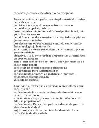 conceitos puros do entendimento ou categorias.
Esses conceitos não podem ser simplesmente deduzidos
de modo casual e
empírico. Corresponde à sua natureza o serem
deduzidos _a _priori, pois de
outra maneira não teriam validade objectiva, isto é, não
poderiam ser usados
de tal forma que dessem origem a enunciados empíricos
(enquanto enunciados
que descrevem objectivamente o mundo como mundo
fenomenológico). Trata-se de
saber como as ideias subjectivas do pensamento podem
possuir validade
objectiva, isto é, como podem proporcionar as condições
da possibilidade de
todo o conhecimento de objectos". Em rigor, trata-se de
saber como podem
constituir-se os objectos como objectos de
conhecimento para fundamentar o
conhecimento objectivo da realidade e, portanto,
estabelecer as condições da
validade da ciência.
Kant põe em relevo que as diversas representações que
constituem o
conhecimento (ou o material do conhecimento) devem
estar de certo modo
unidas, uma vez que, de outra maneira, não poderia
falar-se propriamente de
conhecimento. Essa união pode estudar-se do ponto de
vista da actividade do
sujeito cognoscente. A premissa fundamental é a a
consciência da diversidade
189
 