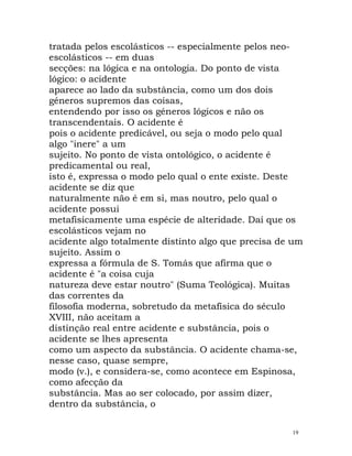 tratada pelos escolásticos -- especialmente pelos neo-
escolásticos -- em duas
secções: na lógica e na ontologia. Do ponto de vista
lógico: o acidente
aparece ao lado da substância, como um dos dois
géneros supremos das coisas,
entendendo por isso os géneros lógicos e não os
transcendentais. O acidente é
pois o acidente predicável, ou seja o modo pelo qual
algo "inere" a um
sujeito. No ponto de vista ontológico, o acidente é
predicamental ou real,
isto é, expressa o modo pelo qual o ente existe. Deste
acidente se diz que
naturalmente não é em si, mas noutro, pelo qual o
acidente possui
metafisicamente uma espécie de alteridade. Daí que os
escolásticos vejam no
acidente algo totalmente distinto algo que precisa de um
sujeito. Assim o
expressa a fórmula de S. Tomás que afirma que o
acidente é "a coisa cuja
natureza deve estar noutro" (Suma Teológica). Muitas
das correntes da
filosofia moderna, sobretudo da metafísica do século
XVIII, não aceitam a
distinção real entre acidente e substância, pois o
acidente se lhes apresenta
como um aspecto da substância. O acidente chama-se,
nesse caso, quase sempre,
modo (v.), e considera-se, como acontece em Espinosa,
como afecção da
substância. Mas ao ser colocado, por assim dizer,
dentro da substância, o
19
 