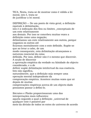 TICA. Nesta, trata-se de mostrar como é válida a lei
moral, isto é, trata-se
de justificar a lei moral.
DEFINIÇÃO -- De um ponto de vista geral, a definição
equivale à delimitação,
isto é à indicação dos fins ou limites _conceptuais de
um ente relativamente
aos demais. Por isso se concebeu muitas vezes a
definição como uma negação;
delimitamos um ente relativamente aos outros, porque
negamos os outros até
ficarmos mentalmente com o ente definido. Supõe-se
que ao levar a cabo, de um
modo consequente, esta delimitação alcançamos a
natureza essencial da coisa
definida. Por isso, definir não é o mesmo que discernir.
A acção de discernir
a aprovação empírica da verdade ou falsidade do objecto
considerado, e a de
definir supõe delimitação intelectual da sua essência.
Isto não significa,
naturalmente, que a definição seja sempre uma
operação mental independente da
comprovação empírica. Acontece muitas vezes que só
depois de muitas
comprovações empíricas acerca de um objecto dado
possamos passar a defini-lo.
Sócrates e Platão proporcionaram uma das
interpretações mais influentes:
aquela segundo a qual a definição _universal de
qualquer ente é possível por
meio da divisão de todos os entes do universo de acordo
191
 
