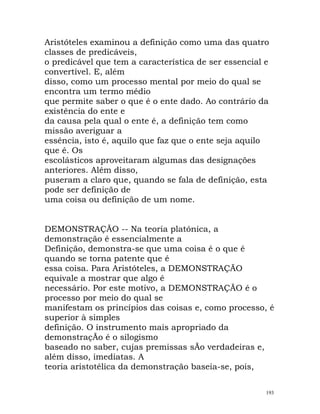 Aristóteles examinou a definição como uma das quatro
classes de predicáveis,
o predicável que tem a característica de ser essencial e
convertível. E, além
disso, como um processo mental por meio do qual se
encontra um termo médio
que permite saber o que é o ente dado. Ao contrário da
existência do ente e
da causa pela qual o ente é, a definição tem como
missão averiguar a
essência, isto é, aquilo que faz que o ente seja aquilo
que é. Os
escolásticos aproveitaram algumas das designações
anteriores. Além disso,
puseram a claro que, quando se fala de definição, esta
pode ser definição de
uma coisa ou definição de um nome.
DEMONSTRAÇÃO -- Na teoria platónica, a
demonstração é essencialmente a
Definição, demonstra-se que uma coisa é o que é
quando se torna patente que é
essa coisa. Para Aristóteles, a DEMONSTRAÇÃO
equivale a mostrar que algo é
necessário. Por este motivo, a DEMONSTRAÇÃO é o
processo por meio do qual se
manifestam os princípios das coisas e, como processo, é
superior à simples
definição. O instrumento mais apropriado da
demonstraçÃo é o silogismo
baseado no saber, cujas premissas sÃo verdadeiras e,
além disso, imediatas. A
teoria aristotélica da demonstração baseia-se, pois,
193
 