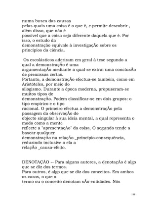 numa busca das causas
pelas quais uma coisa é o que é, e permite descobrir ,
além disso, que não é
possível que a coisa seja diferente daquela que é. Por
isso, o estudo da
demonstração equivale à investigaçÃo sobre os
princípios da ciência.
Os escolásticos aderiram em geral à tese segundo a
qual a demonstraçÃo é uma
argumentaçÃo mediante a qual se extrai uma conclusÃo
de premissas certas.
Portanto, a demonstraçÃo efectua-se também, como em
Aristóteles, por meio do
silogismo. Durante a época moderna, propuseram-se
muitos tipos de
demonstraçÃo. Podem classificar-se em dois grupos: o
tipo empírico e o tipo
racional. O primeiro efectua a demonstraçÃo pela
passagem da observaçÃo do
objecto singular à sua ideia mental, a qual representa o
modo como a mente
reflecte a "apresentaçÃo" da coisa. O segundo tende a
basear qualquer
demonstraçÃo na relaçÃo _princípio-consequência,
reduzindo inclusive a ela a
relaçÃo _causa-efeito.
DENOTAÇÃO -- Para alguns autores, a denotaçÃo é algo
que se diz dos termos.
Para outros, é algo que se diz dos conceitos. Em ambos
os casos, o que o
termo ou o conceito denotam sÃo entidades. Nós
194
 
