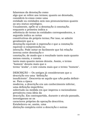 falaremos da denotaçÃo como
algo que se refere aos termos; quanto ao denotado,
considerá-lo-emos como uma
entidade ou entidades sem nos pronunciarmos quanto
ao seu status ontológico.
Usualmente, opÕe-se a denotaçÃo à conotaçÃo.
enquanto a primeira indica a
referência do termo às entidades correspondentes, a
segunda indica as notas
constitutivas do próprio termo; Por isso, se admite
geralmente que a
denotaçÃo equivale à expressÃo e que a conotaçÃo
equivale à compreensÃo ou
intençÃo. Pode notar-se facilmente que há relaçÃo
inversa entre denotaçÃo e
conotaçÃo, de modo que o resultado tanto mais quanto
menos conota, e conota
tanto mais quanto menos denota. Assim, o termo
"homem" denota mais que o
termo "árabe", e este conota mais que o termo "homem".
DESCRIÇÃO -- Os antigos já consideravam que a
descriçÃo era uma "definiçÃo
insuficiente". Descrevia-se aquilo que nÃo podia definir-
se. Para a época
moderna, a descriçÃo era um conhecimento inferior,
uma definiçÃo imperfeita;
sobretudo na medida em que imperou o racionalismo
prevaleceu essa ideia da
descriçÃo. Em contrapartida, durante o século passado,
investigaram-se os
caracteres próprios da operaçÃo descritiva.
Estabeleceu-se, assim, uma
distinçÃo completa entre a descriçÃo e outras
195
 