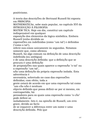 positivismo.
A teoria das descriçÕes de Bertrand Russell foi exposta
em PRINCIPIA
MATHEMATICAe, sobe mais popular, no capítulo XVI da
INTRODUÇÃO À FILOSOFIA
MATEM TICA. Hoje em dia, constitui um capítulo
indispensável em qualquer
exposiçÃo dos elementos da lógica simbólica. Embora
Russell tenha dividido as
expressÕes em indefinidas (como "um tal") e definidas
("como o tal"),
referir-nos-emos unicamente às segundas. Notamos
somente que, como afirmou
Russell, há algo comum na definiçÃo de uma descriçÃo
indefinida (ou ambígua)
e de uma descriçÃo definida: que a definiçÃo que se
procura é uma definiçÃo
de proposiçÕes nas quais aparece a expressÃo "o tal" ou
a expressÃo "um tal",
nÃo uma definiçÃo da própria expressÃo isolada. Esta
advertência é
necessária, sobretudo no caso das expressÕes
definidas; com efeito, toda a
gente estará de acordo em que uma expressÃo tal como
"um cÃo nÃo é nenhum
objecto definido que possa definir-se por si mesmo, em
contrapartida, há
pensadores para os quais uma expressÃo como "o cÃo"
pode definir-se
isoladamente. Isto é, na opiniÃo de Russell, um erro
grave, devido ao facto
de se esquecer a diferença entre um nome e uma
descriçÃo definida. Pelo que
197
 