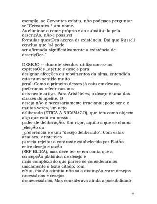 exemplo, se Cervantes existiu, nÃo podemos perguntar
se "Cervantes é um nome.
Ao eliminar o nome próprio e ao substituí-lo pela
descriçÃo, nÃo é possível
formular questÕes acerca da existência. Daí que Russell
conclua que "só pode
ser afirmada significativamente a existência de
descriçÕes."
DESEJO -- durante séculos, utilizaram-se as
expressÕes _apetite e desejo para
designar afecçÕes ou movimentos da alma, entendida
esta num sentido muito
geral. Como o primeiro desses já caiu em desuso,
preferimos referir-nos aos
dois neste artigo. Para Aristóteles, o desejo é uma das
classes do apetite. O
desejo nÃo é necessariamente irracional; pode ser e é
muitas vezes, um acto
deliberado (ÉTICA A NICóMACO), que tem como objecto
algo que está em nosso
poder de deliberaçÃo. Em rigor, aquilo a que se chama
_eleiçÃo ou
_preferência é é um "desejo deliberado". Com estas
análises, Aristóteles
parecia rejeitar o contraste estabelecido por PlatÃo
entre desejo e razÃo
(REP BLICA), mas deve ter-se em conta que a
concepçÃo platónica de desejo é
mais complexa do que parece se considerarmos
unicamente o texto citado; com
efeito, PlatÃo admitia nÃo só a distinçÃo entre desejos
necessários e desejos
desnecessários. Mas considerava ainda a possibilidade
199
 