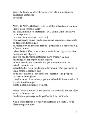 acidente tende a identificar-se com ela e a anular-se
qualquer distinção
possível.
ACTO E ACTUALIDADE --Aristóteles introduziu na sua
filosofia os termos "acto"
ou "actualidade" e "potência" (v.), como uma tentativa
para explicar o
movimento enquanto devir (v.).
O movimento como mudança numa realidade necessita
de três condições que
parecem ser ao mesmo tempo "princípio": a matéria (v.),
a forma "v e a
privação (v.). Ora, a mudança seria ininteligível se não
houvesse no objecto
que vai mudar uma potência para mudar. A sua
mudança é, em rigor, a passagem
de um estado de potência ou potencialidade a um
estado de acto ou
actualidade. Esta mudança é levada a cabo por meio de
uma causa eficiente que
pode ser "externa" (na arte) ou "interna" (na própria
natureza do objecto
considerado). A mudança pode então definir-se assim: É
o levar a cabo o que
existe potencialmente (Física).
Neste "levar a cabo", o ser passa da potência de ser algo
ao acto de o ser; a
mudança é passagem da potência à actualidade.
Não é fácil definir a noção aristotélica de "acto". Pode
dizer-se que o acto
20
 