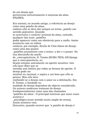de um desejo que
pertenceria exclusivamente à natureza da alma
(FILEBO).
Era normal, no mundo antigo, a referência ao desejo
como uma paixÃo da alma,
embora nÃo se deva dar sempre ao termo _paixÃo um
sentido pejorativo. Quando
se acentuava o carácter racional da alma, contudo,
qualquer das suas _paixÕes
podia aparecer como um obstáculo para a razÃo. Assim
acontecia com os velhos
estóicos; por exemplo, ZenÃo de Citio falava do desejo
como uma das quatro
_paixÕes juntamente com o temor, a dor e o prazer. Na
sua discussÃo da noçÃo
de _concupiscência, S. Tomás (SUMA TEOL GICA)nega
que a concupiscência, ou
desejo estejam unicamente no apetite sensitivo. Isto
nÃo quer dizer que se
estenda sem limites por todas as formas do apetite. O
desejo pode ser
sensível ou racional, e aspira a um bem que nÃo se
possui. Mas nÃo deve
confundir-se o desejo com o amor ou a deleitaçÃo. Em
S. Tomás, a bondade ou
maldade do desejo dependem do objecto considerado.
Os autores modernos trataram do desejo
fundamentalmente como uma das chamadas
"paixÕes da alma". O principal interesse que move esses
autores é
_psicológico (num sentido muito amplo do termo).
Assim acontece com
Descartes, quando escreve que "a paixÃo do desejo é
200
 