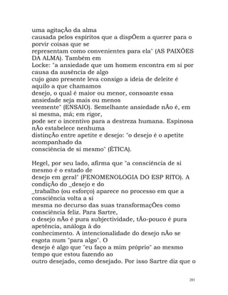 uma agitaçÃo da alma
causada pelos espíritos que a dispÕem a querer para o
porvir coisas que se
representam como convenientes para ela" (AS PAIXÕES
DA ALMA). Também em
Locke: "a ansiedade que um homem encontra em si por
causa da ausência de algo
cujo gozo presente leva consigo a ideia de deleite é
aquilo a que chamamos
desejo, o qual é maior ou menor, consoante essa
ansiedade seja mais ou menos
veemente" (ENSAIO). Semelhante ansiedade nÃo é, em
si mesma, má; em rigor,
pode ser o incentivo para a destreza humana. Espinosa
nÃo estabelece nenhuma
distinçÃo entre apetite e desejo: "o desejo é o apetite
acompanhado da
consciência de si mesmo" (ÉTICA).
Hegel, por seu lado, afirma que "a consciência de si
mesmo é o estado de
desejo em geral" (FENOMENOLOGIA DO ESP RITO). A
condiçÃo do _desejo e do
_trabalho (ou esforço) aparece no processo em que a
consciência volta a si
mesma no decurso das suas transformaçÕes como
consciência feliz. Para Sartre,
o desejo nÃo é pura subjectividade, tÃo-pouco é pura
apetência, análoga à do
conhecimento. A intencionalidade do desejo nÃo se
esgota num "para algo". O
desejo é algo que "eu faço a mim próprio" ao mesmo
tempo que estou fazendo ao
outro desejado, como desejado. Por isso Sartre diz que o
201
 