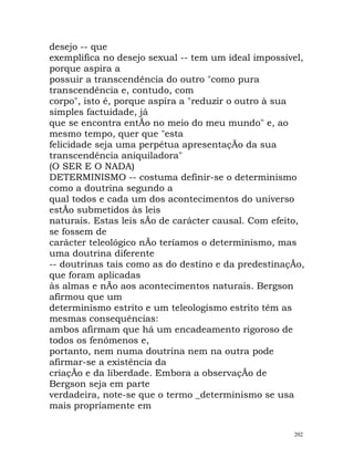 desejo -- que
exemplifica no desejo sexual -- tem um ideal impossível,
porque aspira a
possuir a transcendência do outro "como pura
transcendência e, contudo, com
corpo", isto é, porque aspira a "reduzir o outro à sua
simples factuidade, já
que se encontra entÃo no meio do meu mundo" e, ao
mesmo tempo, quer que "esta
felicidade seja uma perpétua apresentaçÃo da sua
transcendência aniquiladora"
(O SER E O NADA)
DETERMINISMO -- costuma definir-se o determinismo
como a doutrina segundo a
qual todos e cada um dos acontecimentos do universo
estÃo submetidos às leis
naturais. Estas leis sÃo de carácter causal. Com efeito,
se fossem de
carácter teleológico nÃo teríamos o determinismo, mas
uma doutrina diferente
-- doutrinas tais como as do destino e da predestinaçÃo,
que foram aplicadas
às almas e nÃo aos acontecimentos naturais. Bergson
afirmou que um
determinismo estrito e um teleologismo estrito têm as
mesmas consequências:
ambos afirmam que há um encadeamento rigoroso de
todos os fenómenos e,
portanto, nem numa doutrina nem na outra pode
afirmar-se a existência da
criaçÃo e da liberdade. Embora a observaçÃo de
Bergson seja em parte
verdadeira, note-se que o termo _determinismo se usa
mais propriamente em
202
 