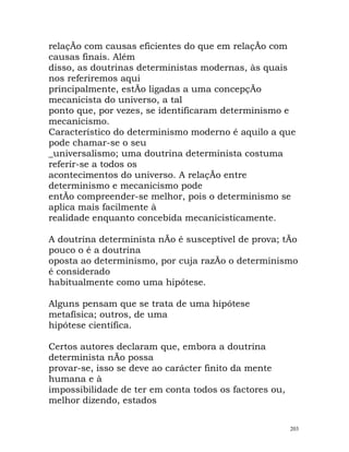 relaçÃo com causas eficientes do que em relaçÃo com
causas finais. Além
disso, as doutrinas deterministas modernas, às quais
nos referiremos aqui
principalmente, estÃo ligadas a uma concepçÃo
mecanicista do universo, a tal
ponto que, por vezes, se identificaram determinismo e
mecanicismo.
Característico do determinismo moderno é aquilo a que
pode chamar-se o seu
_universalismo; uma doutrina determinista costuma
referir-se a todos os
acontecimentos do universo. A relaçÃo entre
determinismo e mecanicismo pode
entÃo compreender-se melhor, pois o determinismo se
aplica mais facilmente à
realidade enquanto concebida mecanicisticamente.
A doutrina determinista nÃo é susceptível de prova; tÃo
pouco o é a doutrina
oposta ao determinismo, por cuja razÃo o determinismo
é considerado
habitualmente como uma hipótese.
Alguns pensam que se trata de uma hipótese
metafísica; outros, de uma
hipótese científica.
Certos autores declaram que, embora a doutrina
determinista nÃo possa
provar-se, isso se deve ao carácter finito da mente
humana e à
impossibilidade de ter em conta todos os factores ou,
melhor dizendo, estados
203
 