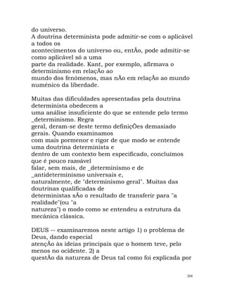 do universo.
A doutrina determinista pode admitir-se com o aplicável
a todos os
acontecimentos do universo ou, entÃo, pode admitir-se
como aplicável só a uma
parte da realidade. Kant, por exemplo, afirmava o
determinismo em relaçÃo ao
mundo dos fenómenos, mas nÃo em relaçÃo ao mundo
numénico da liberdade.
Muitas das dificuldades apresentadas pela doutrina
determinista obedecem a
uma análise insuficiente do que se entende pelo termo
_determinismo. Regra
geral, deram-se deste termo definiçÕes demasiado
gerais. Quando examinamos
com mais pormenor e rigor de que modo se entende
uma doutrina determinista e
dentro de um contexto bem especificado, concluímos
que é pouco razoável
falar, sem mais, de _determinismo e de
_antideterminismo universais e,
naturalmente, de "determinismo geral". Muitas das
doutrinas qualificadas de
deterministas sÃo o resultado de transferir para "a
realidade"(ou "a
natureza") o modo como se entendeu a estrutura da
mecânica clássica.
DEUS -- examinaremos neste artigo 1) o problema de
Deus, dando especial
atençÃo às ideias principais que o homem teve, pelo
menos no ocidente. 2) a
questÃo da natureza de Deus tal como foi explicada por
204
 