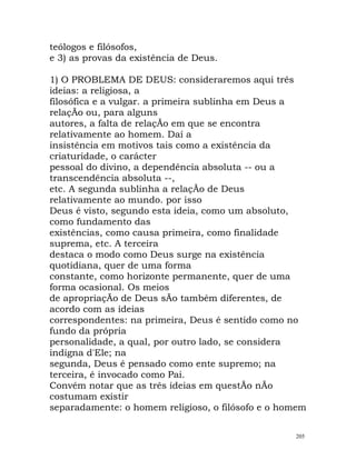 teólogos e filósofos,
e 3) as provas da existência de Deus.
1) O PROBLEMA DE DEUS: consideraremos aqui três
ideias: a religiosa, a
filosófica e a vulgar. a primeira sublinha em Deus a
relaçÃo ou, para alguns
autores, a falta de relaçÃo em que se encontra
relativamente ao homem. Daí a
insistência em motivos tais como a existência da
criaturidade, o carácter
pessoal do divino, a dependência absoluta -- ou a
transcendência absoluta --,
etc. A segunda sublinha a relaçÃo de Deus
relativamente ao mundo. por isso
Deus é visto, segundo esta ideia, como um absoluto,
como fundamento das
existências, como causa primeira, como finalidade
suprema, etc. A terceira
destaca o modo como Deus surge na existência
quotidiana, quer de uma forma
constante, como horizonte permanente, quer de uma
forma ocasional. Os meios
de apropriaçÃo de Deus sÃo também diferentes, de
acordo com as ideias
correspondentes: na primeira, Deus é sentido como no
fundo da própria
personalidade, a qual, por outro lado, se considera
indigna d'Ele; na
segunda, Deus é pensado como ente supremo; na
terceira, é invocado como Pai.
Convém notar que as três ideias em questÃo nÃo
costumam existir
separadamente: o homem religioso, o filósofo e o homem
205
 