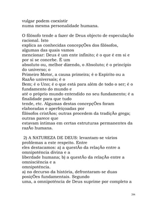 vulgar podem coexistir
numa mesma personalidade humana.
O filósofo tende a fazer de Deus objecto de especulaçÃo
racional. Isto
explica as conhecidas concepçÕes dos filósofos,
algumas das quais vamos
mencionar: Deus é um ente infinito; é o que é em si e
por si se concebe. É um
absoluto ou, melhor dizendo, o Absoluto; é o princípio
do universo; o
Primeiro Motor, a causa primeira; é o Espírito ou a
RazÃo universais; é o
Bem; é o Uno; é o que está para além de todo o ser; é o
fundamento do mundo e
até o próprio mundo entendido no seu fundamento; é a
finalidade para que tudo
tende, etc. Algumas destas concepçÕes foram
elaboradas e aperfeiçoadas por
filósofos cristÃos; outras procedem da tradiçÃo grega;
outras parece que
estavam íntimas em certas estruturas permanentes da
razÃo humana.
2) A NATUREZA DE DEUS: levantam-se vários
problemas a este respeito. Entre
eles destacamos: a) a questÃo da relaçÃo entre a
omnipotência divina e a
liberdade humana; b) a questÃo da relaçÃo entre a
omnisciência e a
omnipotência.
a) no decurso da história, defrontaram-se duas
posiçÕes fundamentais. Segundo
uma, a omnipotência de Deus suprime por completo a
206
 