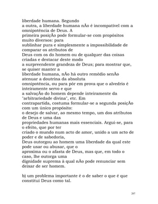 liberdade humana. Segundo
a outra, a liberdade humana nÃo é incompatível com a
omnipotência de Deus. A
primeira posiçÃo pode formular-se com propósitos
muito diversos: para
sublinhar pura e simplesmente a impossibilidade de
comparar os atributos de
Deus com os do homem ou de qualquer das coisas
criadas e destacar deste modo
a surpreendente grandeza de Deus; para mostrar que,
se quiser manter a
liberdade humana, nÃo há outro remédio senÃo
atenuar a doutrina da absoluta
omnipotência, ou para pôr em prova que o alvedrio é
inteiramente servo e que
a salvaçÃo do homem depende inteiramente da
"arbitrariedade divina", etc. Em
contrapartida, costuma formular-se a segunda posiçÃo
com um único propósito:
o desejo de salvar, ao mesmo tempo, um dos atributos
de Deus e uma das
propriedades humanas mais essenciais. Argui-se, para
o efeito, que por ter
criado o mundo num acto de amor, unido a um acto de
poder e de sabedoria,
Deus outorgou ao homem uma liberdade da qual este
pode usar ou abusar, que o
aproxima ou o afasta de Deus, mas que, em todo o
caso, lhe outorga uma
dignidade suprema à qual nÃo pode renunciar sem
deixar de ser homem.
b) um problema importante é o de saber o que é que
constitui Deus como tal.
207
 