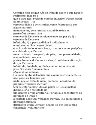 Contudo note-se que nÃo se trata de saber o que Deus é
realmente, mas só o
que é para nós, segundo o nosso intelecto. Foram várias
as respostas. 1) a
essência divina é constituída, como foi proposto por
alguns autores
nominalistas, pela reuniÃo actual de todas as
perfeiçÕes divinas; 2) a
essência de Deus é a asseidade ou o ser por si; 3) a
essência de Deus é a
infinitude; 4) a pessoa divina é radicalmente
omnipotente. 5) a pessoa divina
é, acima de tudo, omnisciente; comum a estas posiçÕes
é a ideia de que Deus é
uma realidade incorporal, simples, uma personalidade,
a actualidade pura e a
perfeiçÃo radical. Comum a elas, é também a afirmaçÃo
de que Deus é a
infinitude, bondade, verdade e amor supremos. As
posiçÕes mais fundamentais
sÃo as duas últimas.
Há quem tenha defendido que a omnipotência de Deus
nÃo pode ser limitada por
nada, que se trata de uma _potência _absoluta. As
próprias "verdades eternas"
têm de estar submetidas ao poder de Deus; melhor
dizendo, sÃo o resultado de
um decreto divino arbitrário. Portanto, o constitutivo da
natureza de Deus é
a vontade absoluta: verdades eternas, leis da natureza e
liberdade humana
dependem dessa Vontade; chama-se por isso a essa
concepçÃo _voluntarismo.
208
 