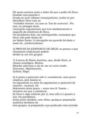 Há quem acentue mais o saber do que o poder de Deus.
Quando esta posiçÃo é
levada às suas últimas consequências, acaba-se por
identificar Deus com as
"verdades eternas" ou com as "leis do universo". Por
isso, os inimigos desta
concepçÃo argumentam que leva imediatamente à
negaçÃo da existência de Deus.
Os partidários dela, em contrapartida, assinalam que
Deus nÃo pode deixar de
ser Saber Sumo. À concepçÃo em questÃo foi dado o
nome de _intelectualismo.
3) PROVAS DA EXISTêNCIA DE DEUS: as provas a que
chamámos tradicionais podem
dividir-se em três grupos:
1) A prova de Santo Anselmo, que, desde Kant, se
chama ontológica. Muitos
filósofos aderiram a ela de um ou outro modo:
Descartes, Malebranche,
Leibniz, Hegel.
2) A prova a posteriori nÃo é, usualmente, uma prova
empírica, pois baseia-se
no argumento ou série de argumentos a posteriori de
carácter _racional. Os
defensores desta prova -- entre eles S. Tomás --
insistem em que a existência
de Deus é algo evidente por si, mas nÃo o é quanto a
nós. Os partidários
desta prova dividem, com efeito, qualquer proposiçÃo
analítica imediata em
dois grupos: a) proposiçÃo cujo predicado está incluído
209
 