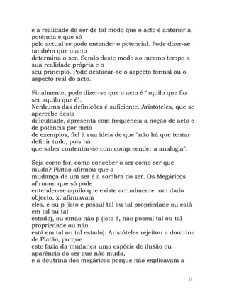 é a realidade do ser de tal modo que o acto é anterior à
potência e que só
pelo actual se pode entender o potencial. Pode dizer-se
também que o acto
determina o ser. Sendo deste modo ao mesmo tempo a
sua realidade própria e o
seu princípio. Pode destacar-se o aspecto formal ou o
aspecto real do acto.
Finalmente, pode dizer-se que o acto é "aquilo que faz
ser aquilo que é".
Nenhuma das definições é suficiente. Aristóteles, que se
apercebe desta
dificuldade, apresenta com frequência a noção de acto e
de potência por meio
de exemplos, fiel à sua ideia de que "não há que tentar
definir tudo, pois há
que saber contentar-se com compreender a analogia".
Seja como for, como conceber o ser como ser que
muda? Platão afirmou que a
mudança de um ser é a sombra do ser. Os Megáricos
afirmam que só pode
entender-se aquilo que existe actualmente: um dado
objecto, x, afirmavam
eles, é ou p (isto é possui tal ou tal propriedade ou está
em tal ou tal
estado), ou então não p (isto é, não possui tal ou tal
propriedade ou não
está em tal ou tal estado). Aristóteles rejeitou a doutrina
de Platão, porque
este fazia da mudança uma espécie de ilusão ou
aparência do ser que não muda,
e a doutrina dos megáricos porque não explicavam a
21
 