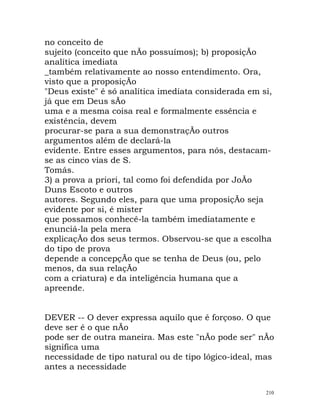 no conceito de
sujeito (conceito que nÃo possuímos); b) proposiçÃo
analítica imediata
_também relativamente ao nosso entendimento. Ora,
visto que a proposiçÃo
"Deus existe" é só analítica imediata considerada em si,
já que em Deus sÃo
uma e a mesma coisa real e formalmente essência e
existência, devem
procurar-se para a sua demonstraçÃo outros
argumentos além de declará-la
evidente. Entre esses argumentos, para nós, destacam-
se as cinco vias de S.
Tomás.
3) a prova a priori, tal como foi defendida por JoÃo
Duns Escoto e outros
autores. Segundo eles, para que uma proposiçÃo seja
evidente por si, é mister
que possamos conhecê-la também imediatamente e
enunciá-la pela mera
explicaçÃo dos seus termos. Observou-se que a escolha
do tipo de prova
depende a concepçÃo que se tenha de Deus (ou, pelo
menos, da sua relaçÃo
com a criatura) e da inteligência humana que a
apreende.
DEVER -- O dever expressa aquilo que é forçoso. O que
deve ser é o que nÃo
pode ser de outra maneira. Mas este "nÃo pode ser" nÃo
significa uma
necessidade de tipo natural ou de tipo lógico-ideal, mas
antes a necessidade
210
 