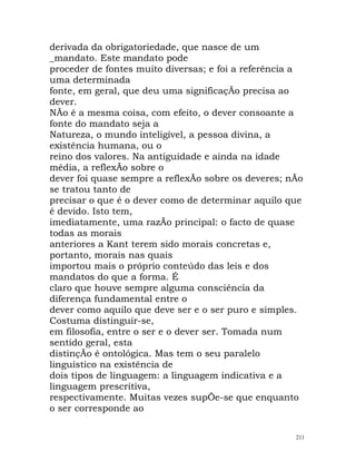 derivada da obrigatoriedade, que nasce de um
_mandato. Este mandato pode
proceder de fontes muito diversas; e foi a referência a
uma determinada
fonte, em geral, que deu uma significaçÃo precisa ao
dever.
NÃo é a mesma coisa, com efeito, o dever consoante a
fonte do mandato seja a
Natureza, o mundo inteligível, a pessoa divina, a
existência humana, ou o
reino dos valores. Na antiguidade e ainda na idade
média, a reflexÃo sobre o
dever foi quase sempre a reflexÃo sobre os deveres; nÃo
se tratou tanto de
precisar o que é o dever como de determinar aquilo que
é devido. Isto tem,
imediatamente, uma razÃo principal: o facto de quase
todas as morais
anteriores a Kant terem sido morais concretas e,
portanto, morais nas quais
importou mais o próprio conteúdo das leis e dos
mandatos do que a forma. É
claro que houve sempre alguma consciência da
diferença fundamental entre o
dever como aquilo que deve ser e o ser puro e simples.
Costuma distinguir-se,
em filosofia, entre o ser e o dever ser. Tomada num
sentido geral, esta
distinçÃo é ontológica. Mas tem o seu paralelo
linguístico na existência de
dois tipos de linguagem: a linguagem indicativa e a
linguagem prescritiva,
respectivamente. Muitas vezes supÕe-se que enquanto
o ser corresponde ao
211
 