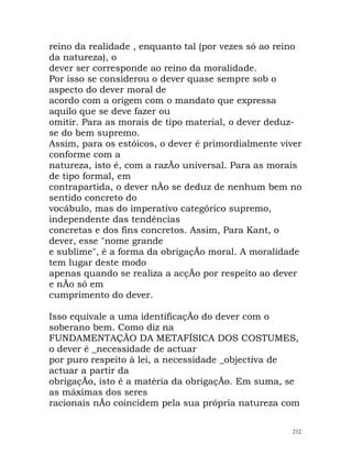 reino da realidade , enquanto tal (por vezes só ao reino
da natureza), o
dever ser corresponde ao reino da moralidade.
Por isso se considerou o dever quase sempre sob o
aspecto do dever moral de
acordo com a origem com o mandato que expressa
aquilo que se deve fazer ou
omitir. Para as morais de tipo material, o dever deduz-
se do bem supremo.
Assim, para os estóicos, o dever é primordialmente viver
conforme com a
natureza, isto é, com a razÃo universal. Para as morais
de tipo formal, em
contrapartida, o dever nÃo se deduz de nenhum bem no
sentido concreto do
vocábulo, mas do imperativo categórico supremo,
independente das tendências
concretas e dos fins concretos. Assim, Para Kant, o
dever, esse "nome grande
e sublime", é a forma da obrigaçÃo moral. A moralidade
tem lugar deste modo
apenas quando se realiza a acçÃo por respeito ao dever
e nÃo só em
cumprimento do dever.
Isso equivale a uma identificaçÃo do dever com o
soberano bem. Como diz na
FUNDAMENTAÇÃO DA METAFÍSICA DOS COSTUMES,
o dever é _necessidade de actuar
por puro respeito à lei, a necessidade _objectiva de
actuar a partir da
obrigaçÃo, isto é a matéria da obrigaçÃo. Em suma, se
as máximas dos seres
racionais nÃo coincidem pela sua própria natureza com
212
 