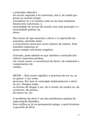 o princípio objectivo
do actuar segundo a lei universal, isto é, de modo que
possa ao mesmo tempo
considerar-se a si mesmo como se as suas máximas
fossem leis universais, a
necessidade de actuar de acordo com esse princípio é a
necessidade prática ou
dever.
Nas éticas de tipo material, o dever é a expressÃo do
mandato, exercido sobre
a consciência moral por certo número de valores. Este
mandato expressa-se
quase sempre sob forma negativa.
Contudo, pode admitir-se que também a intuiçÃo dos
valores supremos produz,
em certos casos, a consciência do dever, da realizaçÃo e
cumprimento do
valioso.
DEVIR -- Este termo significa o processo do ser ou, se
se quiser, o ser como
processo. Por isso se contrapõe habitualmente o devir
ao ser. Designa todas
as formas do chegar a ser, do ir sendo, do mudar-se, do
acontecer, do passar,
do mover-se, etc.
O problema do devir é um dos problemas capitais da
especulaçÃo filosófica.
Isso verifica-se já no pensamento grego, o qual levantou
a questÃo do devir
213
 