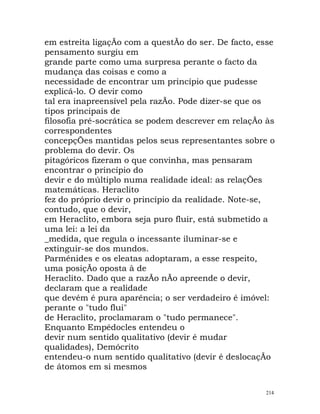 em estreita ligaçÃo com a questÃo do ser. De facto, esse
pensamento surgiu em
grande parte como uma surpresa perante o facto da
mudança das coisas e como a
necessidade de encontrar um princípio que pudesse
explicá-lo. O devir como
tal era inapreensível pela razÃo. Pode dizer-se que os
tipos principais de
filosofia pré-socrática se podem descrever em relaçÃo às
correspondentes
concepçÕes mantidas pelos seus representantes sobre o
problema do devir. Os
pitagóricos fizeram o que convinha, mas pensaram
encontrar o princípio do
devir e do múltiplo numa realidade ideal: as relaçÕes
matemáticas. Heraclito
fez do próprio devir o princípio da realidade. Note-se,
contudo, que o devir,
em Heraclito, embora seja puro fluir, está submetido a
uma lei: a lei da
_medida, que regula o incessante iluminar-se e
extinguir-se dos mundos.
Parménides e os eleatas adoptaram, a esse respeito,
uma posiçÃo oposta à de
Heraclito. Dado que a razÃo nÃo apreende o devir,
declaram que a realidade
que devém é pura aparência; o ser verdadeiro é imóvel:
perante o "tudo flui"
de Heraclito, proclamaram o "tudo permanece".
Enquanto Empédocles entendeu o
devir num sentido qualitativo (devir é mudar
qualidades), Demócrito
entendeu-o num sentido qualitativo (devir é deslocaçÃo
de átomos em si mesmos
214
 