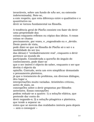 invariáveis, sobre um fundo de nÃo ser, ou extensão
indeterminada). Note-se,
a este respeito, que esta diferença entre o qualitativo e o
quantitativo no
devir se tornou fundamental na filosofia.
A tendência geral de PlatÃo consiste em fazer do devir
uma propriedade das
coisas enquanto reflexos ou cópias das ideias. A essas
coisas se chama
precisamente, por vezes, o _engendrado ou o _devido.
Deste ponto de vista,
pode dizer-se que na filosofia de PlatÃo só o ser e a
imobilidade do ser (ou
das ideias) é "verdadeiramente real", enquanto o devir
pertence ao mundo do
participado. Considerada a questÃo do ângulo do
conhecimento, pode dizer-se
que o ser imóvel é objecto do saber, enquanto o ser que
devém é objecto da
opiniÃo. Contudo, seria um erro simplificar demasiado
o pensamento platónico,
já que o tratamento do problema, em diversos diálogos,
deu lugar a
interpretaçÕes muito variadas. Aristóteles criticou,
antes de mais, as
concepçÕes sobre o devir propostas por filósofos
anteriores. Essas concepçÕes
podem reduzir-se a quatro: 1) a soluçÃo eliática, que
pretende dar conta do
devir negando-o; 2) a soluçÃo pitagórica e platónica,
que tende a separar os
entes que se movem das realidades imóveis para depois
-- sem o conseguir –
215
 
