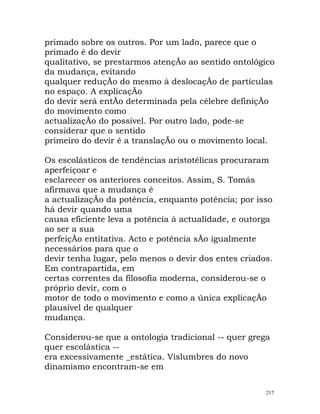 primado sobre os outros. Por um lado, parece que o
primado é do devir
qualitativo, se prestarmos atençÃo ao sentido ontológico
da mudança, evitando
qualquer reduçÃo do mesmo à deslocaçÃo de partículas
no espaço. A explicaçÃo
do devir será entÃo determinada pela célebre definiçÃo
do movimento como
actualizaçÃo do possível. Por outro lado, pode-se
considerar que o sentido
primeiro do devir é a translaçÃo ou o movimento local.
Os escolásticos de tendências aristotélicas procuraram
aperfeiçoar e
esclarecer os anteriores conceitos. Assim, S. Tomás
afirmava que a mudança é
a actualizaçÃo da potência, enquanto potência; por isso
há devir quando uma
causa eficiente leva a potência à actualidade, e outorga
ao ser a sua
perfeiçÃo entitativa. Acto e potência sÃo igualmente
necessários para que o
devir tenha lugar, pelo menos o devir dos entes criados.
Em contrapartida, em
certas correntes da filosofia moderna, considerou-se o
próprio devir, com o
motor de todo o movimento e como a única explicaçÃo
plausível de qualquer
mudança.
Considerou-se que a ontologia tradicional -- quer grega
quer escolástica --
era excessivamente _estática. Vislumbres do novo
dinamismo encontram-se em
217
 
