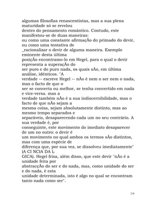 algumas filosofias renascentistas, mas a sua plena
maturidade só se revelou
dentro do pensamento romântico. Contudo, este
manifestou-se de duas maneiras:
ou como uma constante afirmaçÃo do primado do devir,
ou como uma tentativa de
_racionalizar o devir de alguma maneira. Exemplo
eminente desta última
posiçÃo encontramo-lo em Hegel, para o qual o devir
representa a superaçÃo do
ser puro e do puro nada, os quais sÃo, em última
análise, idênticos. "A
verdade -- escreve Hegel -- nÃo é nem o ser nem o nada,
mas o facto de que o
ser se converta ou melhor, se tenha convertido em nada
e vice-versa. mas a
verdade também nÃo é a sua indiscernibilidade, mas o
facto de que nÃo sejam a
mesma coisa, sejam absolutamente distinto, mas ao
mesmo tempo separados e
separáveis, desaparecendo cada um no seu contrário. A
sua verdade é, por
conseguinte, este movimento do imediato desaparecer
de um no outro: o devir é
um movimento no qual ambos os termos sÃo distintos,
mas com uma espécie de
diferença que, por sua vez, se dissolveu imediatamente"
(A CI NCIA DA L
GICA). Hegel frisa, além disso, que este devir "nÃo é a
unidade feita por
abstracçÃo do ser e do nada, mas, como unidade do ser
e do nada, é esta
unidade determinada, isto é algo no qual se encontram
tanto nada como ser".
218
 