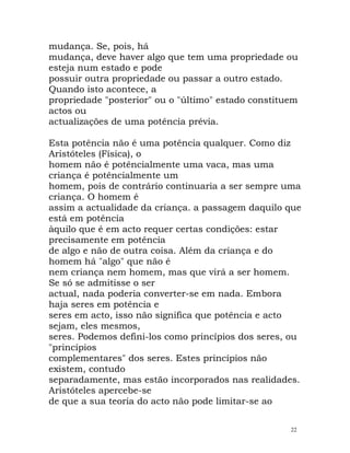 mudança. Se, pois, há
mudança, deve haver algo que tem uma propriedade ou
esteja num estado e pode
possuir outra propriedade ou passar a outro estado.
Quando isto acontece, a
propriedade "posterior" ou o "último" estado constituem
actos ou
actualizações de uma potência prévia.
Esta potência não é uma potência qualquer. Como diz
Aristóteles (Física), o
homem não é potêncialmente uma vaca, mas uma
criança é potêncialmente um
homem, pois de contrário continuaria a ser sempre uma
criança. O homem é
assim a actualidade da criança. a passagem daquilo que
está em potência
àquilo que é em acto requer certas condições: estar
precisamente em potência
de algo e não de outra coisa. Além da criança e do
homem há "algo" que não é
nem criança nem homem, mas que virá a ser homem.
Se só se admitisse o ser
actual, nada poderia converter-se em nada. Embora
haja seres em potência e
seres em acto, isso não significa que potência e acto
sejam, eles mesmos,
seres. Podemos defini-los como princípios dos seres, ou
"princípios
complementares" dos seres. Estes princípios não
existem, contudo
separadamente, mas estão incorporados nas realidades.
Aristóteles apercebe-se
de que a sua teoria do acto não pode limitar-se ao
22
 