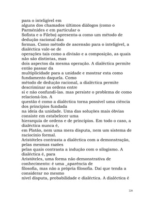 para o inteligível em
alguns dos chamados últimos diálogos (como o
Parménides e em particular o
Sofista e o Filebo) apresenta-a como um método de
dedução racional das
formas. Como método de ascensão para o inteligível, a
dialéctica vale-se de
operações tais como a divisão e a composição, as quais
não são distintas, mas
dois aspectos da mesma operação. A dialéctica permite
então passar da
multiplicidade para a unidade e mostrar esta como
fundamento daquela. Como
método de dedução racional, a dialéctica permite
descriminar as ordens entre
si e não confundi-las. mas persiste o problema de como
relacioná-los. A
questão é como a dialéctica torna possível uma ciência
dos princípios fundada
na ideia da unidade. Uma das soluções mais óbvias
consiste em estabelecer uma
hierarquia de ordens e de princípios. Em todo o caso, a
dialéctica nunca é,
em Platão, nem uma mera disputa, nem um sistema de
raciocínio formal.
Aristóteles contrasta a dialéctica com a demonstração,
pelas mesmas razões
pelas quais contrasta a indução com o silogismo. A
dialéctica é, para
Aristóteles, uma forma não demonstrativa de
conhecimento: é uma _aparência de
filosofia, mas não a própria filosofia. Daí que tenda a
considerar no mesmo
nível disputa, probabilidade e dialéctica. A dialéctica é
220
 