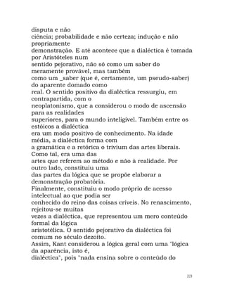 disputa e não
ciência; probabilidade e não certeza; indução e não
propriamente
demonstração. E até acontece que a dialéctica é tomada
por Aristóteles num
sentido pejorativo, não só como um saber do
meramente provável, mas também
como um _saber (que é, certamente, um pseudo-saber)
do aparente domado como
real. O sentido positivo da dialéctica ressurgiu, em
contrapartida, com o
neoplatonismo, que a considerou o modo de ascensão
para as realidades
superiores, para o mundo inteligível. Também entre os
estóicos a dialéctica
era um modo positivo de conhecimento. Na idade
média, a dialéctica forma com
a gramática e a retórica o trivium das artes liberais.
Como tal, era uma das
artes que referem ao método e não à realidade. Por
outro lado, constituiu uma
das partes da lógica que se propõe elaborar a
demonstração probatória.
Finalmente, constituiu o modo próprio de acesso
intelectual ao que podia ser
conhecido do reino das coisas críveis. No renascimento,
rejeitou-se muitas
vezes a dialéctica, que representou um mero conteúdo
formal da lógica
aristotélica. O sentido pejorativo da dialéctica foi
comum no século dezoito.
Assim, Kant considerou a lógica geral com uma "lógica
da aparência, isto é,
dialéctica", pois "nada ensina sobre o conteúdo do
221
 
