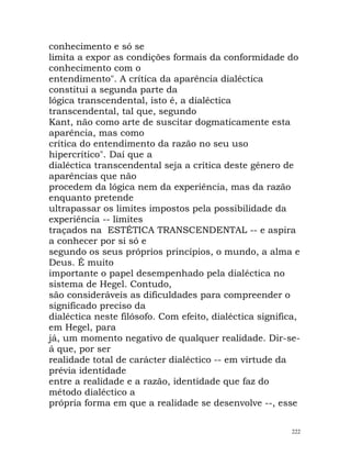 conhecimento e só se
limita a expor as condições formais da conformidade do
conhecimento com o
entendimento". A crítica da aparência dialéctica
constitui a segunda parte da
lógica transcendental, isto é, a dialéctica
transcendental, tal que, segundo
Kant, não como arte de suscitar dogmaticamente esta
aparência, mas como
crítica do entendimento da razão no seu uso
hipercrítico". Daí que a
dialéctica transcendental seja a crítica deste género de
aparências que não
procedem da lógica nem da experiência, mas da razão
enquanto pretende
ultrapassar os limites impostos pela possibilidade da
experiência -- limites
traçados na ESTÉTICA TRANSCENDENTAL -- e aspira
a conhecer por si só e
segundo os seus próprios princípios, o mundo, a alma e
Deus. É muito
importante o papel desempenhado pela dialéctica no
sistema de Hegel. Contudo,
são consideráveis as dificuldades para compreender o
significado preciso da
dialéctica neste filósofo. Com efeito, dialéctica significa,
em Hegel, para
já, um momento negativo de qualquer realidade. Dir-se-
á que, por ser
realidade total de carácter dialéctico -- em virtude da
prévia identidade
entre a realidade e a razão, identidade que faz do
método dialéctico a
própria forma em que a realidade se desenvolve --, esse
222
 