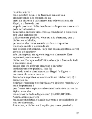 carácter afecta o
mais positivo dela. E se tivermos em conta a
omnipresença dos momentos da
tese, da antítese e da síntese, em todo o sistema de
Hegel, e o facto de que
só pelo processo dialéctico do ser e do pensar o concreto
pode ser absorvido
pela razão, inclinar-nos-emos a considerar a dialéctica
sob uma significação
univocamente positiva. Note-se, não obstante, que o
dialéctico sublinha,
perante o abstracto, o carácter deste enquanto
realidade morta e esvaziada da
sua própria substância. Para que assim aconteça, o real
precisa de aparecer
sob um aspecto em que se negue a si mesmo. Este
aspecto é precisamente o
dialéctico. Daí que a dialéctica não seja a forma de toda
a realidade, mas
aquilo que lhe permite alcançar o carácter
verdadeiramente positivo. Isto foi
afirmado muito claramente por Hegel: "o lógico --
escreveu ele -- tem na sua
forma três aspectos: a) o abstracto ou intelectual; b) o
dialéctico ou
negativo-racional; c) o especulativo positivo-racional". O
mais importante é
que " estes três aspectos não constituem três partes da
lógica, mas são
momentos de todo o lógico-real" (ENCICLOPÉDIA).
Assim, aquilo que tem
realidade dialéctica é aquilo que tem a possibilidade de
não ser abstracto.
Em suma, a dialéctica é aquilo que torna possível o
223
 