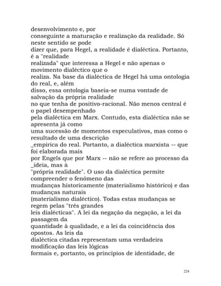 desenvolvimento e, por
conseguinte a maturação e realização da realidade. Só
neste sentido se pode
dizer que, para Hegel, a realidade é dialéctica. Portanto,
é a "realidade
realizada" que interessa a Hegel e não apenas o
movimento dialéctico que o
realiza. Na base da dialéctica de Hegel há uma ontologia
do real, e, além
disso, essa ontologia baseia-se numa vontade de
salvação da própria realidade
no que tenha de positivo-racional. Não menos central é
o papel desempenhado
pela dialéctica em Marx. Contudo, esta dialéctica não se
apresenta já como
uma sucessão de momentos especulativos, mas como o
resultado de uma descrição
_empírica do real. Portanto, a dialéctica marxista -- que
foi elaborada mais
por Engels que por Marx -- não se refere ao processo da
_ideia, mas à
"própria realidade". O uso da dialéctica permite
compreender o fenómeno das
mudanças historicamente (materialismo histórico) e das
mudanças naturais
(materialismo dialéctico). Todas estas mudanças se
regem pelas "três grandes
leis dialécticas". A lei da negação da negação, a lei da
passagem da
quantidade à qualidade, e a lei da coincidência dos
opostos. As leis da
dialéctica citadas representam uma verdadeira
modificação das leis lógicas
formais e, portanto, os princípios de identidade, de
224
 