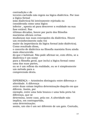 contradição e de
terceiro excluído não regem na lógica dialéctica. Por isso
a lógica formal
(não dialéctica) foi inteiramente rejeitada ou
considerada como uma lógica
inferior , aponta só para descrever a realidade na sua
fase estável. Nas
últimas décadas, houve por parte dos filósofos
marxistas oficiais certas
mudanças nas suas concepções da dialéctica. Houve
um reconhecimento cada vez
maior da importância da lógica formal (não dialéctica).
Como resultado disso,
o conceito de dialéctica na filosofia marxista ficou ainda
mais obscurecido
do que é habitual. Não pode afirmar-se, com efeito, se a
dialéctica é um nome
para a filosofia geral, que inclui a lógica formal como
uma das suas partes,
ou se é um reflexo da realidade, ou se é simplesmente
um método para a
compreensão desta.
DIFERENÇA -- Aristóteles distinguiu entre diferença e
alteridade. A diferença
entre duas coisas implica determinação daquilo em que
diferem. Assim, por
exemplo, entre uma bola branca e uma bola preta há
diferença, que se
determina, neste caso, pela cor. A alteridade não
implica, em contrapartida,
uma determinação;
assim, um cão é um ser diferente de um gato. Contudo,
225
 